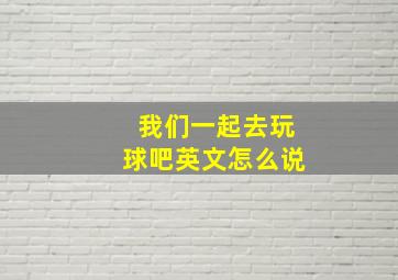 我们一起去玩球吧英文怎么说