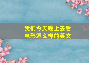 我们今天晚上去看电影怎么样的英文