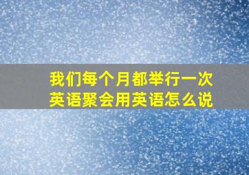 我们每个月都举行一次英语聚会用英语怎么说