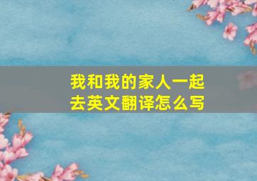 我和我的家人一起去英文翻译怎么写