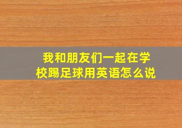 我和朋友们一起在学校踢足球用英语怎么说