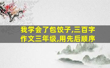 我学会了包饺子,三百字作文三年级,用先后顺序