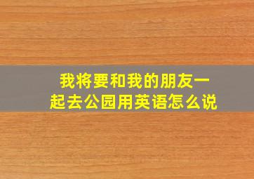 我将要和我的朋友一起去公园用英语怎么说