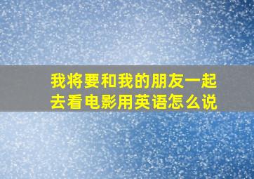 我将要和我的朋友一起去看电影用英语怎么说