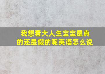 我想看大人生宝宝是真的还是假的呢英语怎么说