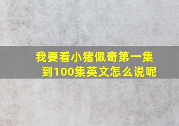 我要看小猪佩奇第一集到100集英文怎么说呢