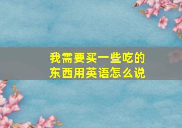 我需要买一些吃的东西用英语怎么说