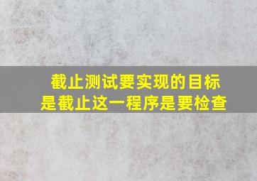 截止测试要实现的目标是截止这一程序是要检查