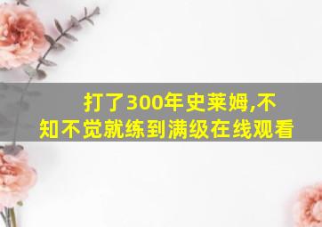 打了300年史莱姆,不知不觉就练到满级在线观看