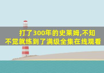 打了300年的史莱姆,不知不觉就练到了满级全集在线观看