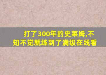 打了300年的史莱姆,不知不觉就练到了满级在线看