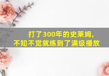 打了300年的史莱姆,不知不觉就练到了满级播放