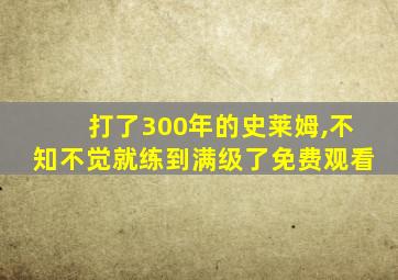 打了300年的史莱姆,不知不觉就练到满级了免费观看