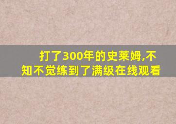 打了300年的史莱姆,不知不觉练到了满级在线观看