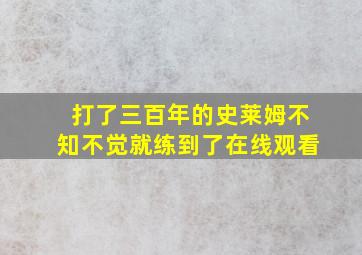 打了三百年的史莱姆不知不觉就练到了在线观看