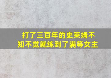 打了三百年的史莱姆不知不觉就练到了满等女主