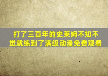 打了三百年的史莱姆不知不觉就练到了满级动漫免费观看