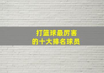 打篮球最厉害的十大排名球员