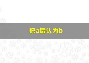 把a错认为b