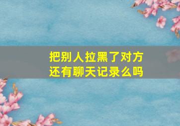 把别人拉黑了对方还有聊天记录么吗