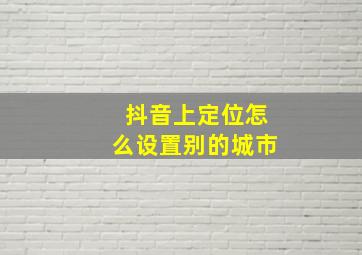 抖音上定位怎么设置别的城市