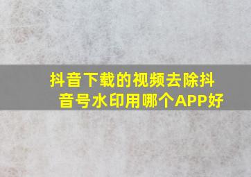 抖音下载的视频去除抖音号水印用哪个APP好