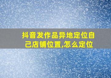 抖音发作品异地定位自己店铺位置,怎么定位