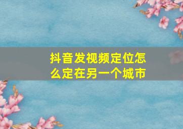 抖音发视频定位怎么定在另一个城市