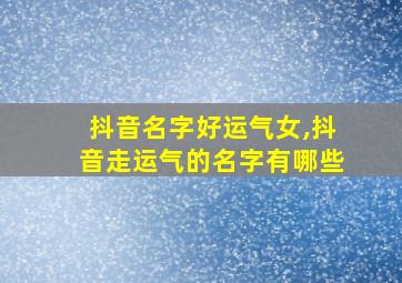 抖音名字好运气女,抖音走运气的名字有哪些