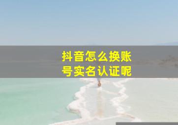 抖音怎么换账号实名认证呢