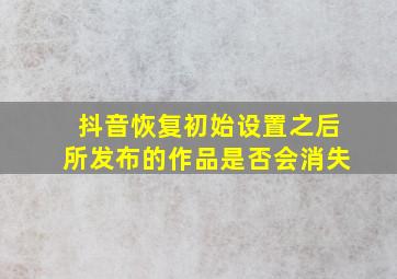 抖音恢复初始设置之后所发布的作品是否会消失