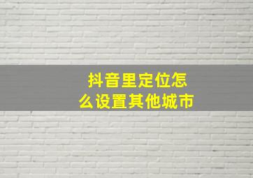 抖音里定位怎么设置其他城市