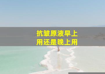 抗皱原液早上用还是晚上用