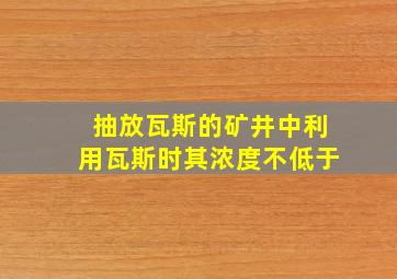 抽放瓦斯的矿井中利用瓦斯时其浓度不低于