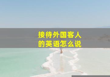 接待外国客人的英语怎么说