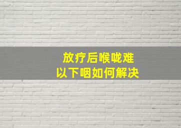 放疗后喉咙难以下咽如何解决