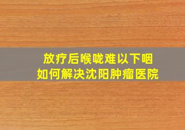 放疗后喉咙难以下咽如何解决沈阳肿瘤医院