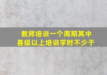 教师培训一个周期其中县级以上培训学时不少于