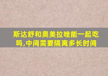 斯达舒和奥美拉唑能一起吃吗,中间需要隔离多长时间