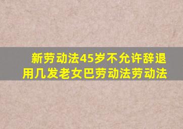 新劳动法45岁不允许辞退用几发老女巴劳动法劳动法