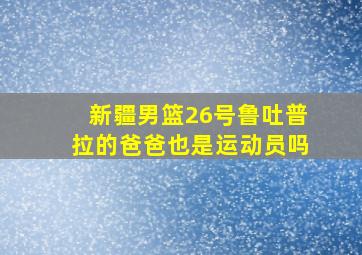 新疆男篮26号鲁吐普拉的爸爸也是运动员吗