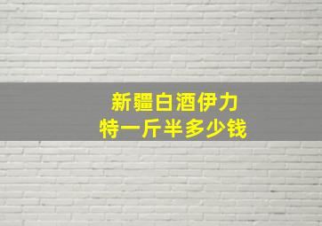 新疆白酒伊力特一斤半多少钱