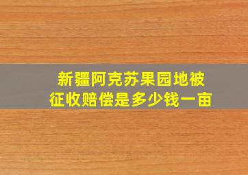 新疆阿克苏果园地被征收赔偿是多少钱一亩