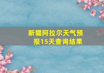 新疆阿拉尔天气预报15天查询结果