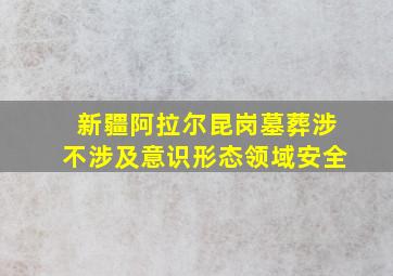 新疆阿拉尔昆岗墓葬涉不涉及意识形态领域安全