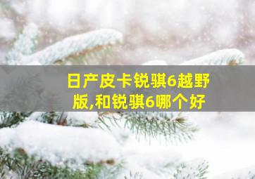 日产皮卡锐骐6越野版,和锐骐6哪个好