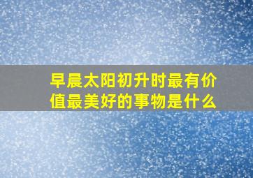 早晨太阳初升时最有价值最美好的事物是什么