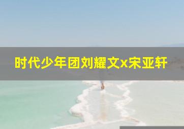 时代少年团刘耀文x宋亚轩