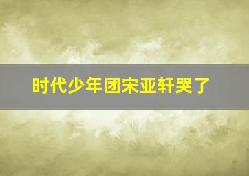 时代少年团宋亚轩哭了