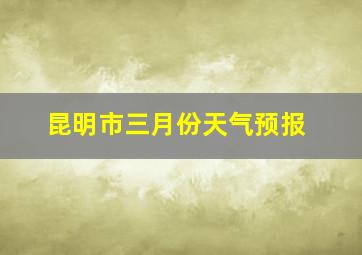 昆明市三月份天气预报